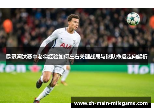 欧冠淘汰赛中老将经验如何左右关键战局与球队命运走向解析